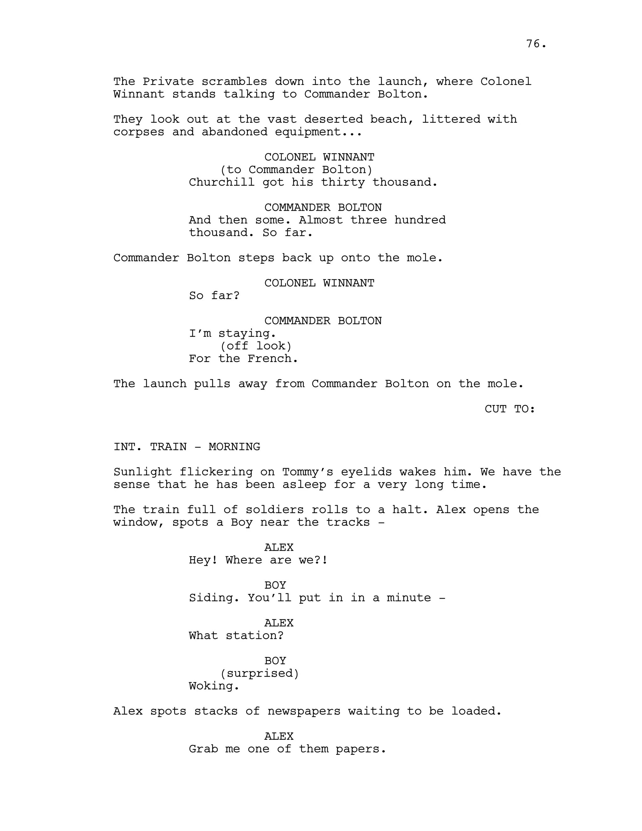 The Private scrambles down into the launch, where Colonel
Winnant stands talking to Commander Bolton.
They look out at the vast deserted beach, littered with
corpses and abandoned equipment...
COLONEL WINNANT
(to Commander Bolton)
Churchill got his thirty thousand.
COMMANDER BOLTON
And then some. Almost three hundred
thousand. So far.
Commander Bolton steps back up onto the mole.
COLONEL WINNANT
So far?
COMMANDER BOLTON
I’m staying.
(off look)
For the French.
The launch pulls away from Commander Bolton on the mole.
CUT TO:
INT. TRAIN - MORNING
Sunlight flickering on Tommy’s eyelids wakes him. We have the
sense that he has been asleep for a very long time.
The train full of soldiers rolls to a halt. Alex opens the
window, spots a Boy near the tracks -
ALEX
Hey! Where are we?!
BOY
Siding. You’ll put in in a minute -
ALEX
What station?
BOY
(surprised)
Woking.
Alex spots stacks of newspapers waiting to be loaded.
ALEX
Grab me one of them papers.
76.
 
