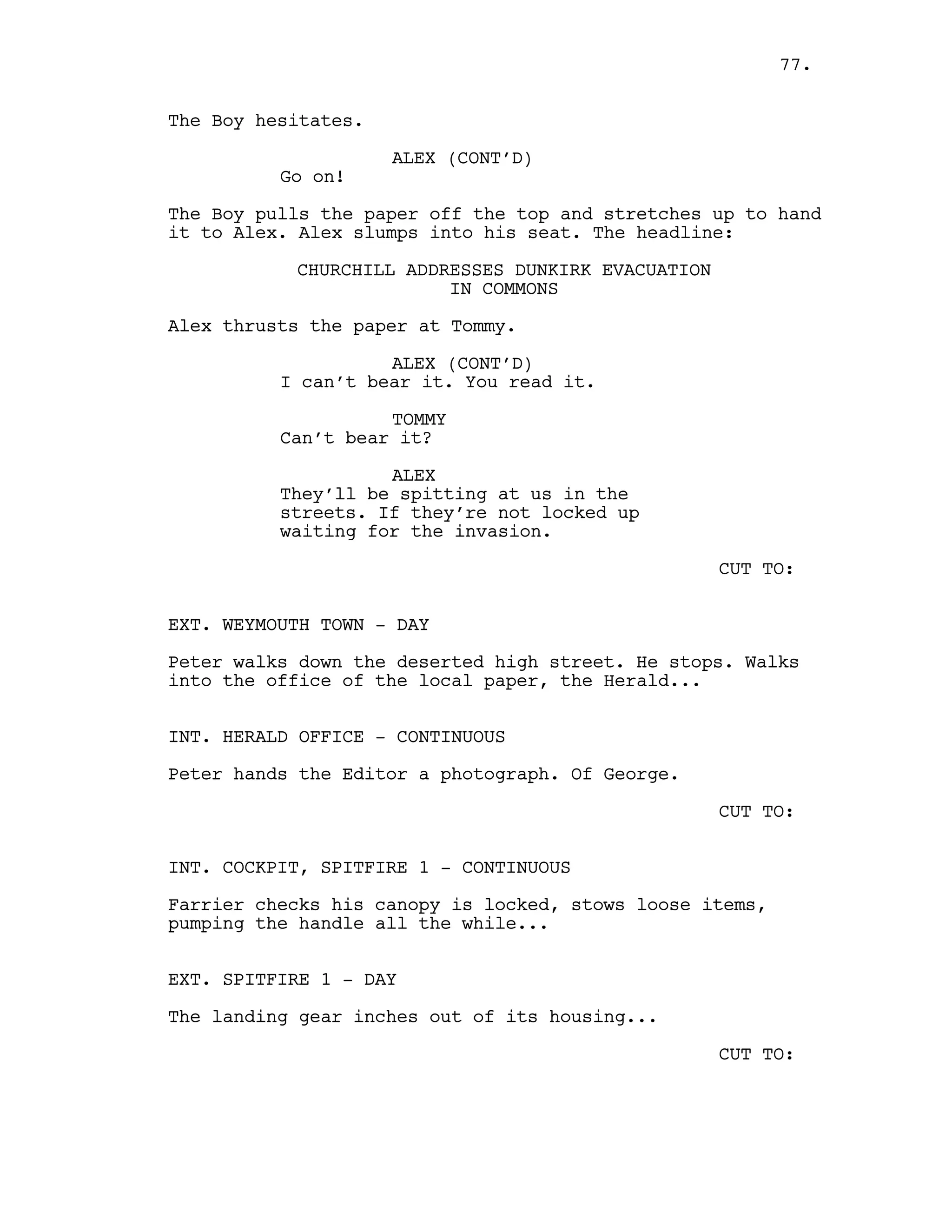 The Boy hesitates.
ALEX (CONT’D)
Go on!
The Boy pulls the paper off the top and stretches up to hand
it to Alex. Alex slumps into his seat. The headline:
CHURCHILL ADDRESSES DUNKIRK EVACUATION
IN COMMONS
Alex thrusts the paper at Tommy.
ALEX (CONT’D)
I can’t bear it. You read it.
TOMMY
Can’t bear it?
ALEX
They’ll be spitting at us in the
streets. If they’re not locked up
waiting for the invasion.
CUT TO:
EXT. WEYMOUTH TOWN - DAY
Peter walks down the deserted high street. He stops. Walks
into the office of the local paper, the Herald...
INT. HERALD OFFICE - CONTINUOUS
Peter hands the Editor a photograph. Of George.
CUT TO:
INT. COCKPIT, SPITFIRE 1 - CONTINUOUS
Farrier checks his canopy is locked, stows loose items,
pumping the handle all the while...
EXT. SPITFIRE 1 - DAY
The landing gear inches out of its housing...
CUT TO:
77.
 