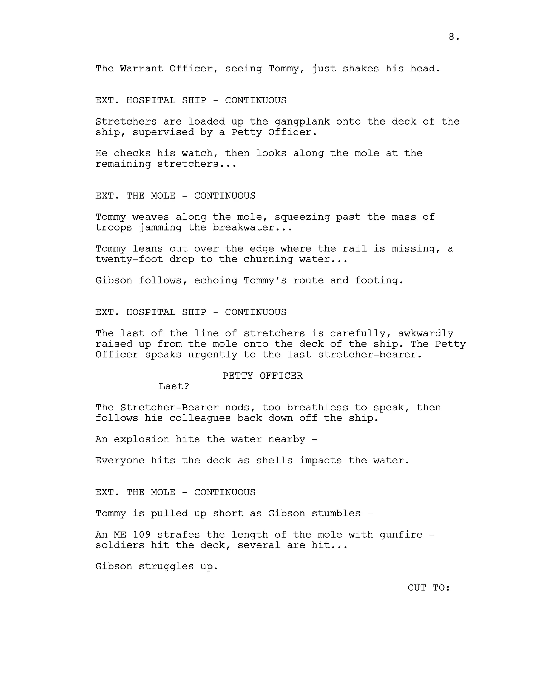 The Warrant Officer, seeing Tommy, just shakes his head.
EXT. HOSPITAL SHIP - CONTINUOUS
Stretchers are loaded up the gangplank onto the deck of the
ship, supervised by a Petty Officer.
He checks his watch, then looks along the mole at the
remaining stretchers...
EXT. THE MOLE - CONTINUOUS
Tommy weaves along the mole, squeezing past the mass of
troops jamming the breakwater...
Tommy leans out over the edge where the rail is missing, a
twenty-foot drop to the churning water...
Gibson follows, echoing Tommy’s route and footing.
EXT. HOSPITAL SHIP - CONTINUOUS
The last of the line of stretchers is carefully, awkwardly
raised up from the mole onto the deck of the ship. The Petty
Officer speaks urgently to the last stretcher-bearer.
PETTY OFFICER
Last?
The Stretcher-Bearer nods, too breathless to speak, then
follows his colleagues back down off the ship.
An explosion hits the water nearby -
Everyone hits the deck as shells impacts the water.
EXT. THE MOLE - CONTINUOUS
Tommy is pulled up short as Gibson stumbles -
An ME 109 strafes the length of the mole with gunfire -
soldiers hit the deck, several are hit...
Gibson struggles up.
CUT TO:
8.
 