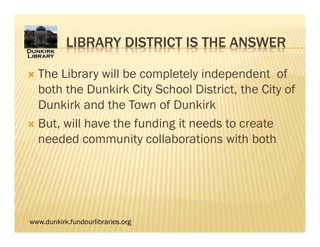 www.dunkirk.fundourlibraries.org
LIBRARY DISTRICT IS THE ANSWER
 The Library will be completely independent of
both the Dunkirk City School District, the City of
Dunkirk and the Town of Dunkirk
 But, will have the funding it needs to create
needed community collaborations with both
 