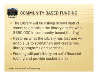 www.dunkirk.fundourlibraries.org
COMMUNITY BASED FUNDING
 The Library will be asking school district
voters to establish the library district with
$350,000 in community-based funding
 Restores what the Library has lost and will
enable us to strengthen and create new
library programs and services
 Funding will put Library on solid financial
footing and provide sustainability
 