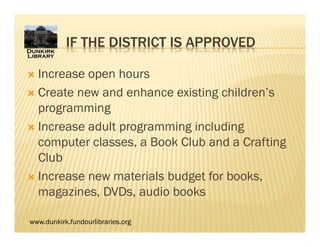 www.dunkirk.fundourlibraries.org
IF THE DISTRICT IS APPROVED
 Increase open hours
 Create new and enhance existing children’s
programming
 Increase adult programming including
computer classes, a Book Club and a Crafting
Club
 Increase new materials budget for books,
magazines, DVDs, audio books
 