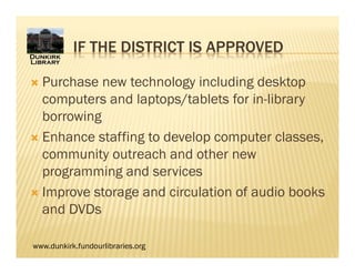 www.dunkirk.fundourlibraries.org
IF THE DISTRICT IS APPROVED
 Purchase new technology including desktop
computers and laptops/tablets for in-library
borrowing
 Enhance staffing to develop computer classes,
community outreach and other new
programming and services
 Improve storage and circulation of audio books
and DVDs
 