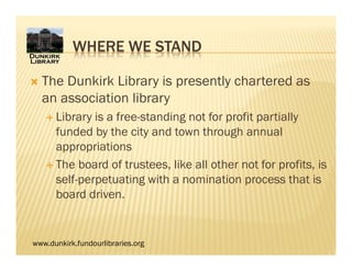 www.dunkirk.fundourlibraries.org
 The Dunkirk Library is presently chartered as
an association library
 Library is a free-standing not for profit partially
funded by the city and town through annual
appropriations
 The board of trustees, like all other not for profits, is
self-perpetuating with a nomination process that is
board driven.
WHERE WE STAND
 