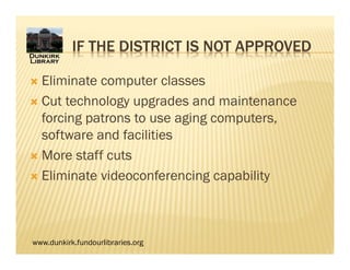 www.dunkirk.fundourlibraries.org
IF THE DISTRICT IS NOT APPROVED
 Eliminate computer classes
 Cut technology upgrades and maintenance
forcing patrons to use aging computers,
software and facilities
 More staff cuts
 Eliminate videoconferencing capability
 
