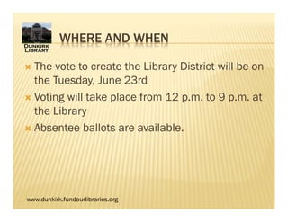 www.dunkirk.fundourlibraries.org
WHERE AND WHEN
 The vote to create the Library District will be on
the Tuesday, June 23rd
 Voting will take place from 12 p.m. to 9 p.m. at
the Library
 Absentee ballots are available.
 