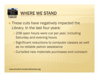 www.dunkirk.fundourlibraries.org
 These cuts have negatively impacted the
Library. In the last four years:
 208 open hours were cut per year, including
Saturday and evening hours
 Significant reductions to computer classes as well
as no reliable patron assistance
 Curtailed new materials purchases and outreach
WHERE WE STAND
 
