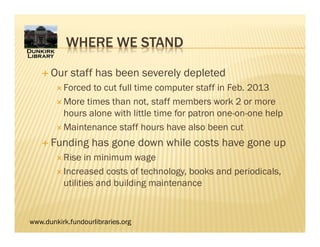 www.dunkirk.fundourlibraries.org
WHERE WE STAND
 Our staff has been severely depleted
 Forced to cut full time computer staff in Feb. 2013
 More times than not, staff members work 2 or more
hours alone with little time for patron one-on-one help
 Maintenance staff hours have also been cut
 Funding has gone down while costs have gone up
 Rise in minimum wage
 Increased costs of technology, books and periodicals,
utilities and building maintenance
 