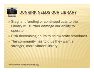 www.dunkirk.fundourlibraries.org
DUNKIRK NEEDS OUR LIBRARY
 Stagnant funding or continued cuts to the
Library will further damage our ability to
operate
 Risk decreasing hours to below state standards
 The community has told us they want a
stronger, more vibrant library
 