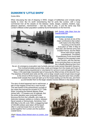 DUNKIRK’S ‘LITTLE SHIPS’
Gustav Milne
When discussing the role of shipping in WW2, images of battleships and U-boats spring
readily to mind. But it’s worth remembering that for ports like London, with a busy
commercial river all the vessels on the tideway– boats, barges, coasters, trawlers, tugs,
pleasure steamers, merchantmen – had key roles to play, in just the same way that
London’s Blitzed civilian population suddenly found themselves on the front line.
(left) Dunkirk ‘Little Ships’ from the
Thames under tow
OPERATION DYNAMO
Today, we look at one of the
major contributions that civilian
craft made to the War Effort,
focussing on the Dunkirk
evacuation of 1940. In May of
that year, the German army had
invaded France, and the Allied
forces were all too rapidly
overwhelmed. The British
Expeditionary Force found itself
trapped on the exposed coast
near Dunkirk, with the German
Army encircling them on land and
the Luftwaffe attacking them from
the air. An emergency evacuation was hurriedly planned (code-named Operation Dynamo).
This involved privately-owned ships, boats and barges from the coasts and rivers of
southern England being requisitioned or volunteered for service to work alongside the Royal
Navy, in the seemingly impossible task of rescuing the Allied armies at the eleventh hour.
The beaches of Dunkirk were wide and flat, and so large vessels could not get close enough
to the shore to lift the troops out. What was desperately required were many smaller,
shallow-draft vessels that could sail right up to the troops wading out into the sea, pick them
up and transfer them to the larger vessels moored offshore in the deeper water.
The story of what happened next is well-known, a
tale of near tragedy turned into a near triumph.
This was thanks to the extraordinary courage of
the crews that manned the armada of 311 ‘Little
Ships’ (including the fireboat Massey Shaw
(shown left), 113 trawlers and 34 tugboats. But
the entire operation was conducted under
ferocious fire from the Luftwaffe, who made no
distinction between soldiers or civilians, between
Naval vessels or fishing boats. Somehow, from
26th May to the 4th June 1940, a staggering total
of 338,266 soldiers were taken off the beach
often in unarmed boats from an ad hoc fleet
pulled together from London and the southern
coastal towns.
(Right) Massey Shaw fireboat return to London, June
1940
 