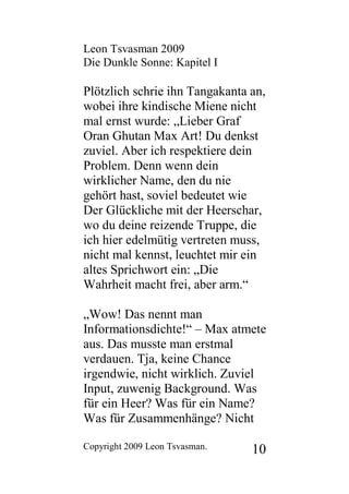 Leon Tsvasman 2009
Die Dunkle Sonne: Kapitel I

Plötzlich schrie ihn Tangakanta an,
wobei ihre kindische Miene nicht
mal ernst wurde: „Lieber Graf
Oran Ghutan Max Art! Du denkst
zuviel. Aber ich respektiere dein
Problem. Denn wenn dein
wirklicher Name, den du nie
gehört hast, soviel bedeutet wie
Der Glückliche mit der Heerschar,
wo du deine reizende Truppe, die
ich hier edelmütig vertreten muss,
nicht mal kennst, leuchtet mir ein
altes Sprichwort ein: „Die
Wahrheit macht frei, aber arm.“

„Wow! Das nennt man
Informationsdichte!“ – Max atmete
aus. Das musste man erstmal
verdauen. Tja, keine Chance
irgendwie, nicht wirklich. Zuviel
Input, zuwenig Background. Was
für ein Heer? Was für ein Name?
Was für Zusammenhänge? Nicht

Copyright 2009 Leon Tsvasman.   10
 
