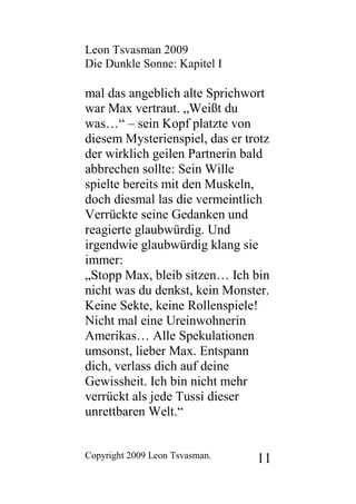 Leon Tsvasman 2009
Die Dunkle Sonne: Kapitel I

mal das angeblich alte Sprichwort
war Max vertraut. „Weißt du
was…“ – sein Kopf platzte von
diesem Mysterienspiel, das er trotz
der wirklich geilen Partnerin bald
abbrechen sollte: Sein Wille
spielte bereits mit den Muskeln,
doch diesmal las die vermeintlich
Verrückte seine Gedanken und
reagierte glaubwürdig. Und
irgendwie glaubwürdig klang sie
immer:
„Stopp Max, bleib sitzen… Ich bin
nicht was du denkst, kein Monster.
Keine Sekte, keine Rollenspiele!
Nicht mal eine Ureinwohnerin
Amerikas… Alle Spekulationen
umsonst, lieber Max. Entspann
dich, verlass dich auf deine
Gewissheit. Ich bin nicht mehr
verrückt als jede Tussi dieser
unrettbaren Welt.“


Copyright 2009 Leon Tsvasman.   11
 