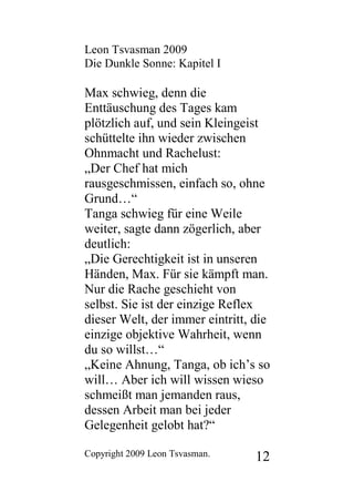 Leon Tsvasman 2009
Die Dunkle Sonne: Kapitel I

Max schwieg, denn die
Enttäuschung des Tages kam
plötzlich auf, und sein Kleingeist
schüttelte ihn wieder zwischen
Ohnmacht und Rachelust:
„Der Chef hat mich
rausgeschmissen, einfach so, ohne
Grund…“
Tanga schwieg für eine Weile
weiter, sagte dann zögerlich, aber
deutlich:
„Die Gerechtigkeit ist in unseren
Händen, Max. Für sie kämpft man.
Nur die Rache geschieht von
selbst. Sie ist der einzige Reflex
dieser Welt, der immer eintritt, die
einzige objektive Wahrheit, wenn
du so willst…“
„Keine Ahnung, Tanga, ob ich’s so
will… Aber ich will wissen wieso
schmeißt man jemanden raus,
dessen Arbeit man bei jeder
Gelegenheit gelobt hat?“

Copyright 2009 Leon Tsvasman.    12
 