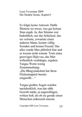 Leon Tsvasman 2009
Die Dunkle Sonne: Kapitel I


Es folgte keine Antwort. Dafür
flüsterte sie etwas, was gar keinen
Sinn ergab. Ja, ihre Stimme war
bedrohlich, nur das Schicksal, das
sie vertonte, erwartete einen
anderen Mann, keinen völlig
fremden und keinen Freund. Das
alles wurde Max plötzlich klar und
er wusste nicht warum. Trotz eines
groovigen Déjà-vus, das Max
willentlich verdrängte, ergaben
Tangas Worte wenig
Zusammenhang:
„Die Bhagyalakshmi hat ihren
Flickenteppich bereits
eingerollt…“

Tangas großen Augen wurden
nachdenklich, was das süße
Gesicht müde, ja angeschlagen,
wirken ließ, als ob sie gerade einen
Menschen erdrosseln musste.

Copyright 2009 Leon Tsvasman.    13
 