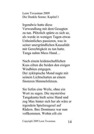 Leon Tsvasman 2009
Die Dunkle Sonne: Kapitel I

Irgendwie hatte diese
Verwandlung mit dem Gesagten
zu tun. Plötzlich spürte es sich so,
als werde in wenigen Tagen etwas
Unheimliches passieren, was in
seiner unergründlichen Kausalität
mit Gerechtigkeit zu tun hatte.
Tanga nahm Maxs Hand…

Nach einem leidenschaftlichen
Kuss eilten die beiden den eisigen
Windböen entgegen.
Der zyklopische Mond nagte mit
seinem Lichtschatten an einem
finsteren Himmelsfetzen.

Sie liefen eine Weile, ohne ein
Wort zu sagen. Die mysteriöse
Tangakanta hielt seine Hand und
zog Max hinter sich her als wäre er
irgendein Spielzeugesel auf
Rädern. Ihre Dominanz war nun
vollkommen. Wohin eilt ein

Copyright 2009 Leon Tsvasman.     14
 