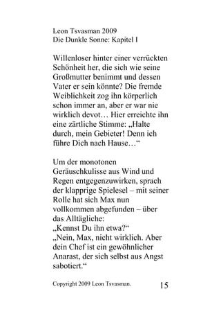 Leon Tsvasman 2009
Die Dunkle Sonne: Kapitel I

Willenloser hinter einer verrückten
Schönheit her, die sich wie seine
Großmutter benimmt und dessen
Vater er sein könnte? Die fremde
Weiblichkeit zog ihn körperlich
schon immer an, aber er war nie
wirklich devot… Hier erreichte ihn
eine zärtliche Stimme: „Halte
durch, mein Gebieter! Denn ich
führe Dich nach Hause…“

Um der monotonen
Geräuschkulisse aus Wind und
Regen entgegenzuwirken, sprach
der klapprige Spielesel – mit seiner
Rolle hat sich Max nun
vollkommen abgefunden – über
das Alltägliche:
„Kennst Du ihn etwa?“
„Nein, Max, nicht wirklich. Aber
dein Chef ist ein gewöhnlicher
Anarast, der sich selbst aus Angst
sabotiert.“

Copyright 2009 Leon Tsvasman.    15
 