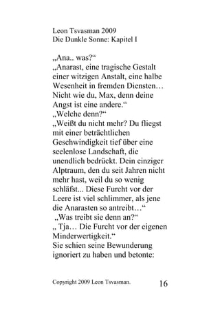 Leon Tsvasman 2009
Die Dunkle Sonne: Kapitel I

„Ana.. was?“
„Anarast, eine tragische Gestalt
einer witzigen Anstalt, eine halbe
Wesenheit in fremden Diensten…
Nicht wie du, Max, denn deine
Angst ist eine andere.“
„Welche denn?“
„Weißt du nicht mehr? Du fliegst
mit einer beträchtlichen
Geschwindigkeit tief über eine
seelenlose Landschaft, die
unendlich bedrückt. Dein einziger
Alptraum, den du seit Jahren nicht
mehr hast, weil du so wenig
schläfst... Diese Furcht vor der
Leere ist viel schlimmer, als jene
die Anarasten so antreibt…“
 „Was treibt sie denn an?“
„ Tja… Die Furcht vor der eigenen
Minderwertigkeit.“
Sie schien seine Bewunderung
ignoriert zu haben und betonte:


Copyright 2009 Leon Tsvasman.   16
 