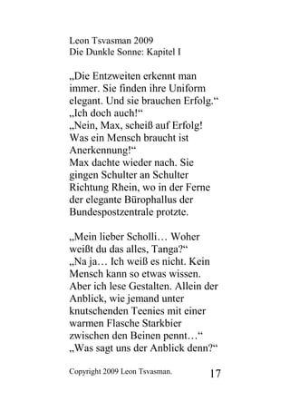 Leon Tsvasman 2009
Die Dunkle Sonne: Kapitel I

„Die Entzweiten erkennt man
immer. Sie finden ihre Uniform
elegant. Und sie brauchen Erfolg.“
„Ich doch auch!“
„Nein, Max, scheiß auf Erfolg!
Was ein Mensch braucht ist
Anerkennung!“
Max dachte wieder nach. Sie
gingen Schulter an Schulter
Richtung Rhein, wo in der Ferne
der elegante Bürophallus der
Bundespostzentrale protzte.

„Mein lieber Scholli… Woher
weißt du das alles, Tanga?“
„Na ja… Ich weiß es nicht. Kein
Mensch kann so etwas wissen.
Aber ich lese Gestalten. Allein der
Anblick, wie jemand unter
knutschenden Teenies mit einer
warmen Flasche Starkbier
zwischen den Beinen pennt…“
„Was sagt uns der Anblick denn?“

Copyright 2009 Leon Tsvasman.   17
 