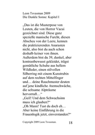 Leon Tsvasman 2009
Die Dunkle Sonne: Kapitel I

„Das ist die Musterpose von
Leuten, die von Horror Vacui
gezeichnet sind. Diese ganz
spezielle manische Furcht, diesen
Abscheu von der Leere, kennen
die praktizierenden Anarasten
nicht, also bist du auch schon
deshalb keiner von ihnen.
Außerdem bist du 39, dunkel, aber
kontrastbewusst gekleidet, trägst
gemütliche Schuhe aus hellem
Wildleder, einen stilvollen
Silberring mit einem Kunstrubin
auf dem rechten Mittelfinger
und… deine Rauchmuster deuten
auf jene kindliche Atemschwäche,
die seltsame Alpträume
hervorruft…“
„Geil! Und dem Schwachsinn
muss ich glauben?“
„Oh Mann! Tust du doch eh…
Aber keine Einführung in die
Frauenlogik jetzt, einverstanden?“

Copyright 2009 Leon Tsvasman.   18
 