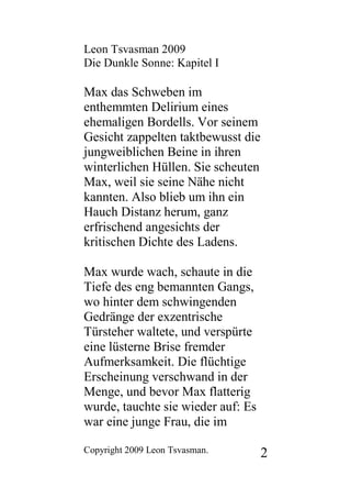 Leon Tsvasman 2009
Die Dunkle Sonne: Kapitel I

Max das Schweben im
enthemmten Delirium eines
ehemaligen Bordells. Vor seinem
Gesicht zappelten taktbewusst die
jungweiblichen Beine in ihren
winterlichen Hüllen. Sie scheuten
Max, weil sie seine Nähe nicht
kannten. Also blieb um ihn ein
Hauch Distanz herum, ganz
erfrischend angesichts der
kritischen Dichte des Ladens.

Max wurde wach, schaute in die
Tiefe des eng bemannten Gangs,
wo hinter dem schwingenden
Gedränge der exzentrische
Türsteher waltete, und verspürte
eine lüsterne Brise fremder
Aufmerksamkeit. Die flüchtige
Erscheinung verschwand in der
Menge, und bevor Max flatterig
wurde, tauchte sie wieder auf: Es
war eine junge Frau, die im

Copyright 2009 Leon Tsvasman.       2
 