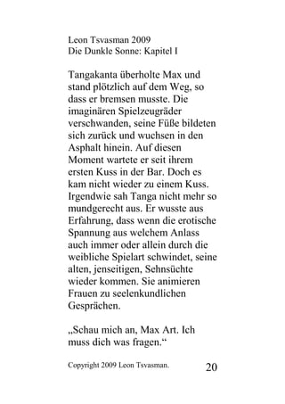 Leon Tsvasman 2009
Die Dunkle Sonne: Kapitel I

Tangakanta überholte Max und
stand plötzlich auf dem Weg, so
dass er bremsen musste. Die
imaginären Spielzeugräder
verschwanden, seine Füße bildeten
sich zurück und wuchsen in den
Asphalt hinein. Auf diesen
Moment wartete er seit ihrem
ersten Kuss in der Bar. Doch es
kam nicht wieder zu einem Kuss.
Irgendwie sah Tanga nicht mehr so
mundgerecht aus. Er wusste aus
Erfahrung, dass wenn die erotische
Spannung aus welchem Anlass
auch immer oder allein durch die
weibliche Spielart schwindet, seine
alten, jenseitigen, Sehnsüchte
wieder kommen. Sie animieren
Frauen zu seelenkundlichen
Gesprächen.

„Schau mich an, Max Art. Ich
muss dich was fragen.“

Copyright 2009 Leon Tsvasman.   20
 