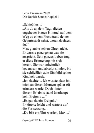 Leon Tsvasman 2009
Die Dunkle Sonne: Kapitel I

„Schieß los…“
„Als du an dem Tag.. diesen
ungeheuer blauen Himmel auf dem
Weg zu einem Flussstrand deiner
Geburtsstadt sahst, woran dachtest
du?“
Max glaubte seinen Ohren nicht.
Er wusste ganz genau was sie
anspricht. Sein ganzes Leben trug
er diese Erinnerung mit sich
herum. Sie war unheimlich
bedeutsam und absolut sinnlos, bis
sie schließlich zum Sinnbild seiner
Kindheit wurde.
„Ich dachte… Ich wusste, dass ich
mich an diesen Moment später oft
erinnern werde. Doch hinter
diesem Erlebnis stand überhaupt
kein Ereignis …“
„Es gab da ein Ereignis.“
Er zitterte leicht und wartete auf
die Fortsetzung…
„Du bist entführt worden, Max…“

Copyright 2009 Leon Tsvasman.   21
 