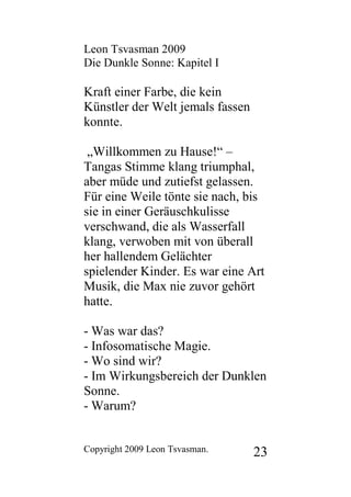 Leon Tsvasman 2009
Die Dunkle Sonne: Kapitel I

Kraft einer Farbe, die kein
Künstler der Welt jemals fassen
konnte.

 „Willkommen zu Hause!“ –
Tangas Stimme klang triumphal,
aber müde und zutiefst gelassen.
Für eine Weile tönte sie nach, bis
sie in einer Geräuschkulisse
verschwand, die als Wasserfall
klang, verwoben mit von überall
her hallendem Gelächter
spielender Kinder. Es war eine Art
Musik, die Max nie zuvor gehört
hatte.

- Was war das?
- Infosomatische Magie.
- Wo sind wir?
- Im Wirkungsbereich der Dunklen
Sonne.
- Warum?


Copyright 2009 Leon Tsvasman.     23
 