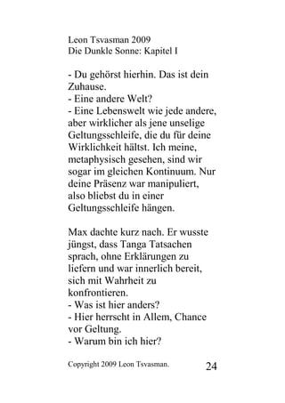 Leon Tsvasman 2009
Die Dunkle Sonne: Kapitel I

- Du gehörst hierhin. Das ist dein
Zuhause.
- Eine andere Welt?
- Eine Lebenswelt wie jede andere,
aber wirklicher als jene unselige
Geltungsschleife, die du für deine
Wirklichkeit hältst. Ich meine,
metaphysisch gesehen, sind wir
sogar im gleichen Kontinuum. Nur
deine Präsenz war manipuliert,
also bliebst du in einer
Geltungsschleife hängen.

Max dachte kurz nach. Er wusste
jüngst, dass Tanga Tatsachen
sprach, ohne Erklärungen zu
liefern und war innerlich bereit,
sich mit Wahrheit zu
konfrontieren.
- Was ist hier anders?
- Hier herrscht in Allem, Chance
vor Geltung.
- Warum bin ich hier?

Copyright 2009 Leon Tsvasman.   24
 