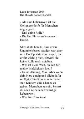 Leon Tsvasman 2009
Die Dunkle Sonne: Kapitel I

- Als eine Lebenswelt ist die
Geltungschleife für Menschen
ungeeignet.
- Und deine Rolle?
- Die Entführten müssen nach
Hause.

Max ahnte bereits, dass etwas
Unumkehrbares passiert war, aber
sein Kopf platzte von Fragen, die
er für wichtig hielt, obwohl sie
keine Rolle mehr spielten.
- Was ist diese Welt, die ich für
meine Wirklichkeit hielt?
- Keine Ahnung, Max. Aber wenn
dein Herz einzig und allein dafür
schlägt, Chimären zu unterhalten
statt Kindern eine Chance zu
geben, Menschen zu sein, kennst
du noch keine lebenswürdige
Lebenswelt.
- Was für Chimären?


Copyright 2009 Leon Tsvasman.   25
 