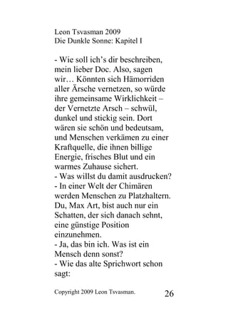 Leon Tsvasman 2009
Die Dunkle Sonne: Kapitel I

- Wie soll ich’s dir beschreiben,
mein lieber Doc. Also, sagen
wir… Könnten sich Hämorriden
aller Ärsche vernetzen, so würde
ihre gemeinsame Wirklichkeit –
der Vernetzte Arsch – schwül,
dunkel und stickig sein. Dort
wären sie schön und bedeutsam,
und Menschen verkämen zu einer
Kraftquelle, die ihnen billige
Energie, frisches Blut und ein
warmes Zuhause sichert.
- Was willst du damit ausdrucken?
- In einer Welt der Chimären
werden Menschen zu Platzhaltern.
Du, Max Art, bist auch nur ein
Schatten, der sich danach sehnt,
eine günstige Position
einzunehmen.
- Ja, das bin ich. Was ist ein
Mensch denn sonst?
- Wie das alte Sprichwort schon
sagt:

Copyright 2009 Leon Tsvasman.   26
 