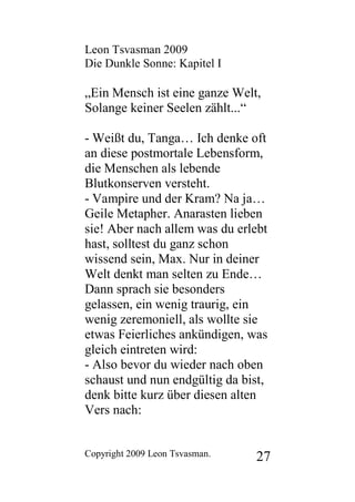 Leon Tsvasman 2009
Die Dunkle Sonne: Kapitel I

„Ein Mensch ist eine ganze Welt,
Solange keiner Seelen zählt...“

- Weißt du, Tanga… Ich denke oft
an diese postmortale Lebensform,
die Menschen als lebende
Blutkonserven versteht.
- Vampire und der Kram? Na ja…
Geile Metapher. Anarasten lieben
sie! Aber nach allem was du erlebt
hast, solltest du ganz schon
wissend sein, Max. Nur in deiner
Welt denkt man selten zu Ende…
Dann sprach sie besonders
gelassen, ein wenig traurig, ein
wenig zeremoniell, als wollte sie
etwas Feierliches ankündigen, was
gleich eintreten wird:
- Also bevor du wieder nach oben
schaust und nun endgültig da bist,
denk bitte kurz über diesen alten
Vers nach:


Copyright 2009 Leon Tsvasman.   27
 