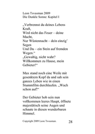 Leon Tsvasman 2009
Die Dunkle Sonne: Kapitel I

„Verbrennst du deines Lebens
Kraft,
Wird nicht das Feuer – deine
Macht,
Nur Wüstennacht – dein einzig’
Segen
Und Du – ein Stein auf fremden
Wegen.“
„Gewaltig, nicht wahr?
Willkommen zu Hause, mein
Gebieter!“

Max stand noch eine Weile mit
gesenktem Kopf da und sah sein
ganzes Leben wie in einen
Stummfilm durchlaufen. „Wach
schon auf!“

Der Gebieter hob sein nun
vollkommen leeres Haupt, öffnete
majestätisch seine Augen und
schaute in diesen wunderbaren
Himmel.

Copyright 2009 Leon Tsvasman.    28
 