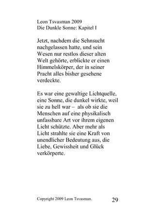 Leon Tsvasman 2009
Die Dunkle Sonne: Kapitel I

Jetzt, nachdem die Sehnsucht
nachgelassen hatte, und sein
Wesen nur restlos dieser alten
Welt gehörte, erblickte er einen
Himmelskörper, der in seiner
Pracht alles bisher gesehene
verdeckte.

Es war eine gewaltige Lichtquelle,
eine Sonne, die dunkel wirkte, weil
sie zu hell war – als ob sie die
Menschen auf eine physikalisch
unfassbare Art vor ihrem eigenen
Licht schützte. Aber mehr als
Licht strahlte sie eine Kraft von
unendlicher Bedeutung aus, die
Liebe, Gewissheit und Glück
verkörperte.




Copyright 2009 Leon Tsvasman.      29
 