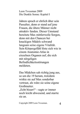 Leon Tsvasman 2009
Die Dunkle Sonne: Kapitel I

Jahren sprach er ehrlich über sein
Passalter, denn er stand auf jene
Frauen, die ältere Männer nicht
attraktiv fanden. Dieser Umstand
bereitete Max mittlerweile Sorgen,
denn mit den Chancen bei
knackigen Mädels schwand
langsam seine eigene Vitalität.
Sein Körpergefühl löste sich wie in
einem Anatomie-Atlas in
einzelnen Organen auf, die sich
mit nörgeligen
Befindlichkeitsstörungen
meldeten.

Das Mädchen sah richtig jung aus,
so um die 19 herum, trotzdem
wirkte sie auf Max sonderbar
vertraut, als wäre sie seine eigene
Großmutter.
„Echt bizarr!“ - sagte er immer
noch leicht abwesend, und starrte
sie an.

Copyright 2009 Leon Tsvasman.     4
 