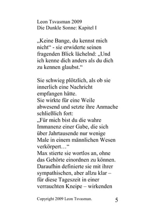 Leon Tsvasman 2009
Die Dunkle Sonne: Kapitel I

„Keine Bange, du kennst mich
nicht“ - sie erwiderte seinen
fragenden Blick lächelnd: „Und
ich kenne dich anders als du dich
zu kennen glaubst.“

Sie schwieg plötzlich, als ob sie
innerlich eine Nachricht
empfangen hätte.
Sie wirkte für eine Weile
abwesend und setzte ihre Anmache
schließlich fort:
„Für mich bist du die wahre
Immanenz einer Gabe, die sich
über Jahrtausende nur wenige
Male in einem männlichen Wesen
verkörpert…“
Max stierte sie wortlos an, ohne
das Gehörte einordnen zu können.
Daraufhin definierte sie mit ihrer
sympathischen, aber allzu klar –
für diese Tageszeit in einer
verrauchten Kneipe – wirkenden

Copyright 2009 Leon Tsvasman.       5
 