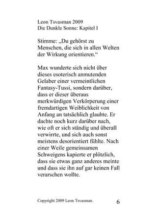 Leon Tsvasman 2009
Die Dunkle Sonne: Kapitel I

Stimme: „Du gehörst zu
Menschen, die sich in allen Welten
der Wirkung orientieren.“

Max wunderte sich nicht über
dieses esoterisch anmutenden
Gelaber einer vermeintlichen
Fantasy-Tussi, sondern darüber,
dass er dieser überaus
merkwürdigen Verkörperung einer
fremdartigen Weiblichkeit von
Anfang an tatsächlich glaubte. Er
dachte noch kurz darüber nach,
wie oft er sich ständig und überall
verwirrte, und sich auch sonst
meistens desorientiert fühlte. Nach
einer Weile gemeinsamen
Schweigens kapierte er plötzlich,
dass sie etwas ganz anderes meinte
und dass sie ihn auf gar keinen Fall
verarschen wollte.



Copyright 2009 Leon Tsvasman.     6
 