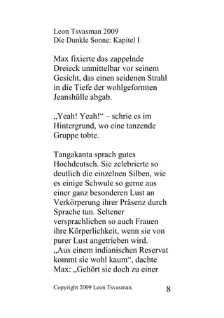 Leon Tsvasman 2009
Die Dunkle Sonne: Kapitel I

Max fixierte das zappelnde
Dreieck unmittelbar vor seinem
Gesicht, das einen seidenen Strahl
in die Tiefe der wohlgeformten
Jeanshülle abgab.

„Yeah! Yeah!“ – schrie es im
Hintergrund, wo eine tanzende
Gruppe tobte.

Tangakanta sprach gutes
Hochdeutsch. Sie zelebrierte so
deutlich die einzelnen Silben, wie
es einige Schwule so gerne aus
einer ganz besonderen Lust an
Verkörperung ihrer Präsenz durch
Sprache tun. Seltener
versprachlichen so auch Frauen
ihre Körperlichkeit, wenn sie von
purer Lust angetrieben wird.
„Aus einem indianischen Reservat
kommt sie wohl kaum“, dachte
Max: „Gehört sie doch zu einer

Copyright 2009 Leon Tsvasman.    8
 