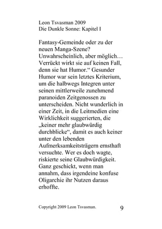 Leon Tsvasman 2009
Die Dunkle Sonne: Kapitel I

Fantasy-Gemeinde oder zu der
neuen Manga-Szene?
Unwahrscheinlich, aber möglich…
Verrückt wirkt sie auf keinen Fall,
denn sie hat Humor.“ Gesunder
Humor war sein letztes Kriterium,
um die halbwegs Integren unter
seinen mittlerweile zunehmend
paranoiden Zeitgenossen zu
unterscheiden. Nicht wunderlich in
einer Zeit, in die Leitmedien eine
Wirklichkeit suggerierten, die
„keiner mehr glaubwürdig
durchblicke“, damit es auch keiner
unter den lebenden
Aufmerksamkeitsträgern ernsthaft
versuchte. Wer es doch wagte,
riskierte seine Glaubwürdigkeit.
Ganz geschickt, wenn man
annahm, dass irgendeine konfuse
Oligarchie ihr Nutzen daraus
erhoffte.


Copyright 2009 Leon Tsvasman.    9
 