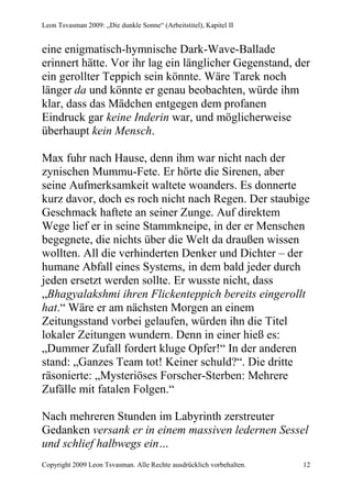 Leon Tsvasman 2009: „Die dunkle Sonne“ (Arbeitstitel), Kapitel II


eine enigmatisch-hymnische Dark-Wave-Ballade
erinnert hätte. Vor ihr lag ein länglicher Gegenstand, der
ein gerollter Teppich sein könnte. Wäre Tarek noch
länger da und könnte er genau beobachten, würde ihm
klar, dass das Mädchen entgegen dem profanen
Eindruck gar keine Inderin war, und möglicherweise
überhaupt kein Mensch.

Max fuhr nach Hause, denn ihm war nicht nach der
zynischen Mummu-Fete. Er hörte die Sirenen, aber
seine Aufmerksamkeit waltete woanders. Es donnerte
kurz davor, doch es roch nicht nach Regen. Der staubige
Geschmack haftete an seiner Zunge. Auf direktem
Wege lief er in seine Stammkneipe, in der er Menschen
begegnete, die nichts über die Welt da draußen wissen
wollten. All die verhinderten Denker und Dichter – der
humane Abfall eines Systems, in dem bald jeder durch
jeden ersetzt werden sollte. Er wusste nicht, dass
„Bhagyalakshmi ihren Flickenteppich bereits eingerollt
hat.“ Wäre er am nächsten Morgen an einem
Zeitungsstand vorbei gelaufen, würden ihn die Titel
lokaler Zeitungen wundern. Denn in einer hieß es:
„Dummer Zufall fordert kluge Opfer!“ In der anderen
stand: „Ganzes Team tot! Keiner schuld?“. Die dritte
räsonierte: „Mysteriöses Forscher-Sterben: Mehrere
Zufälle mit fatalen Folgen.“

Nach mehreren Stunden im Labyrinth zerstreuter
Gedanken versank er in einem massiven ledernen Sessel
und schlief halbwegs ein…
Copyright 2009 Leon Tsvasman. Alle Rechte ausdrücklich vorbehalten.   12
 