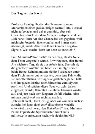 Leon Tsvasman 2009: „Die dunkle Sonne“ (Arbeitstitel), Kapitel II


Der Tag vor der Nacht


Professor Hesslig überfiel das Team mit seinem
Markenblick einer großkalibrigen Schrotflinte, diesmal
nicht aufgeladen und daher gutmütig, aber sein
Gesichtsausdruck war dem Anliegen entsprechend herb:
„Ich habe Herrn Art eine Chance bei uns gegeben, weil
mich sein Potenzial überzeugt hat und immer noch
überzeugt, nicht? Aber von Ihnen kommen negative
Signale. Was macht Herrn Art denn so unbeliebt?“

Frau Mummu-Palme dachte an den Tag, als der Neue
dem Team vorgestellt wurde. Er wirkte nett, aber fremd.
Am nächsten Tag, als sie zur Arbeit fuhr, übersah sie
die geöffnete Autotür und brach sich infolge dessen
beide Beine. Seitdem musste sie ihr Fläschchen unter
dem Tisch immer gut verstecken, denn jene Fahne, die
sie auf öffentlichen Sitzungen angeblich begleitet, hatte
sich im ganzen Institut über Jahrzehnte zum Mythos
profiliert. Und seitdem diese Neue vor zehn Jahren
eingestellt wurde, flammten die üblen Theorien wieder
auf, und jetzt nach dem jüngsten Unfall wieder. Also
mit neu und fremd war nicht zu spaßen:
„Ich weiß nicht, Herr Hesslig, aber wir kommen auch so
zurecht. Ich kann doch auch didaktische Modelle
entwickeln, nicht war, Herr Kakathier?“ Frau Mummu-
Palme kopierte die Sprechmuster ihrer Chefs
mittlerweile unbewusst nach, wie sie das im NLP-

Copyright 2009 Leon Tsvasman. Alle Rechte ausdrücklich vorbehalten.   2
 