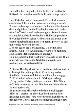 Leon Tsvasman 2009: „Die dunkle Sonne“ (Arbeitstitel), Kapitel II


Bestseller ihrer Jugend gelesen hatte, eine praktische
Softskill, die nun ihre weibliche Frische kompensierte.

Herr Kakathier wirkte abwesend. Er schluckte zuvor
eine bittere Pille, die ihm von einem Kollegen aus der
Pharmazie besorgt worden war. In der Kombination mit
dem alltäglichen Haufen Psychopharmaka wirkte der
neue Stoff erfrischend und ermutigend. Seine Stimme
erklang leise, aber ihre erhebliche Höhe kompensierte
die Undeutlichkeit seiner Artikulation, als er nun dank
einem Muteinfall hastig aus sich heraus presste, so dass
nur wenige Wörter klirrten:
„Ich bin gegen die Verlängerung. Die Mittel sind
knapp… Und Herr Art ist jung, er wird sich bestimmt
eine sichere Stelle noch finden können.“
Er atmete durchfallartig auf und versteckte seinen Blick
hinter der mechanischen Nachdenklichkeit eines
routinierten Hörsaalverwalters.

Professor Hesslig klinkte sich bereits mental aus, indem
er besorgt über seine geplante Versetzung in das
feindliche Dekanat reflektierte und über den morgigen
Zoff mit seiner Alten, als sein OP-Pager erklang.
„Okay, meine Lieben, habe verstanden… Die Pflicht
ruft! Wir sehen uns in zwei Wochen, nachdem ich aus
Hawaii zurück bin.“
Er grinste seine Mitarbeiter mit dem einschlägigen
Blick an – diesmal zu einer Routinediagnose ihrer
gesunden Loyalität – und verschwand anschließend in
der heiteren Gewissheit eines effizienten Entscheiders
Copyright 2009 Leon Tsvasman. Alle Rechte ausdrücklich vorbehalten.   3
 