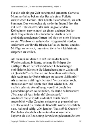Leon Tsvasman 2009: „Die dunkle Sonne“ (Arbeitstitel), Kapitel II


Für die seit einiger Zeit zunehmend ermattete Cornelia
Mummu-Palme bekam der Besuch einer Toilette
zusätzlichen Genuss. Hier konnte sie abschalten, zu sich
kommen. Das vermochte sie weder in ihrem Büro, das
mit dem Telefonterror der sich langweilenden
Kolleginnen nervte, noch an einem anderen Ort der
stark frequentierten Institutsräume. Auch in dem
großzügig angelegten Garten ließ sie sich nicht blicken:
zu viel Wohlwollen müsste dort vorgemacht werden.
Außerdem war ihr die frische Luft allzu fremd, und das
Muffige zu vertraut, um seiner Sicherheit leichtsinnig
entgehen zu wollen.

Als sie nun auf dem Klo saß und in der bunten
Wochenzeitung blätterte, solange ihr Körper die
dürftigen Reste der schwindenden Lebensenergie
mobilisierte, hörte sie die Menschenschreie. „Wat soll
dä Quatsch?“ – dachte sie und beschloss willentlich,
sich nicht aus der Ruhe bringen zu lassen: „Mäht nix!“
Als es immer aufdringlicher nach Verbranntem roch,
stand sie kurz auf, setzte sich aber wieder hin. Die
neulich erlernte Atemübung, verstärkt durch den
passenden Spruch sollte helfen, die Ruhe zu bewahren:
„Wat sagt dä Ausländer da? Enschallah!“
An dieser Stelle wurde es dunkel. Nach einem
Augenblick voller Zaudern schauerte es prasselnd von
der Decke und die vertraute Klobrille wurde entsetzlich
nass, kalt und seifig: „Oh jemine! Wat soll dä Quatsch?“
Durch den säuerlich schmeckenden Wassernebel
kapierte sie die Bedeutung der zuletzt gelesenen Zeilen:
Copyright 2009 Leon Tsvasman. Alle Rechte ausdrücklich vorbehalten.   10
 