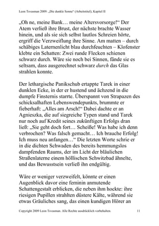 Leon Tsvasman 2009: „Die dunkle Sonne“ (Arbeitstitel), Kapitel II


„Oh ne, meine Bank… meine Altersvorsorge!“ Der
Atem verließ ihre Brust, der nächste brachte Wasser
hinein, und als sie sich selbst lautlos Schreien hörte,
ergriff die Verzweiflung ihre Sinne. Am matten – durch
schäbiges Laternenlicht blau durchfeuchten – Klofenster
klebte ein Schatten: Zwei runde Flecken schienen
schwarz durch. Wäre sie noch bei Sinnen, fände sie es
seltsam, dass ausgerechnet schwarz durch das Glas
strahlen konnte.

Der lethargische Panikschub ertappte Tarek in einer
dunklen Ecke, in der er hustend und ächzend in die
dumpfe Finsternis starrte. Überspannt von Strapazen des
schicksalhaften Lebenswendepunkts, brummte er
fieberhaft: „Alles am Arsch!“ Dabei dachte er an
Agnieszka, die auf siegreiche Typen stand und Tarek
nur noch auf Kredit seines zukünftigen Erfolgs dran
ließ: „Sie geht doch fort… Scheiße! Was habe ich denn
verbrochen? Was falsch gemacht… Ich brauche Erfolg!
Ich muss neu anfangen…“ Die letzten Worte schrie er
in die dichten Schwaden des bereits hemmungslos
dampfenden Raums, der im Licht der bläulichen
Straßenlaterne einem höllischen Schwitzbad ähnelte,
und das Bewusstsein verließ ihn endgültig.

Wäre er weniger verzweifelt, könnte er einen
Augenblick davor eine feminin anmutende
Schattengestalt erblicken, die neben ihm hockte: ihre
riesigen Pupillen strahlten düstere Kälte, während sie
etwas Gräuliches sang, das einen kundigen Hörer an
Copyright 2009 Leon Tsvasman. Alle Rechte ausdrücklich vorbehalten.   11
 