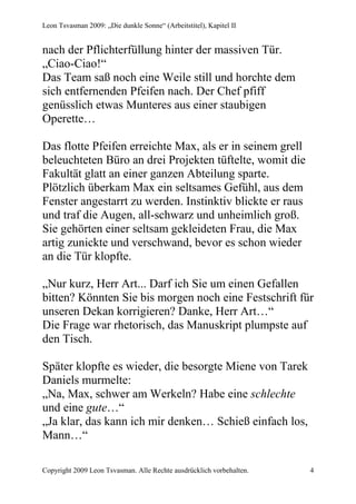 Leon Tsvasman 2009: „Die dunkle Sonne“ (Arbeitstitel), Kapitel II


nach der Pflichterfüllung hinter der massiven Tür.
„Ciao-Ciao!“
Das Team saß noch eine Weile still und horchte dem
sich entfernenden Pfeifen nach. Der Chef pfiff
genüsslich etwas Munteres aus einer staubigen
Operette…

Das flotte Pfeifen erreichte Max, als er in seinem grell
beleuchteten Büro an drei Projekten tüftelte, womit die
Fakultät glatt an einer ganzen Abteilung sparte.
Plötzlich überkam Max ein seltsames Gefühl, aus dem
Fenster angestarrt zu werden. Instinktiv blickte er raus
und traf die Augen, all-schwarz und unheimlich groß.
Sie gehörten einer seltsam gekleideten Frau, die Max
artig zunickte und verschwand, bevor es schon wieder
an die Tür klopfte.

„Nur kurz, Herr Art... Darf ich Sie um einen Gefallen
bitten? Könnten Sie bis morgen noch eine Festschrift für
unseren Dekan korrigieren? Danke, Herr Art…“
Die Frage war rhetorisch, das Manuskript plumpste auf
den Tisch.

Später klopfte es wieder, die besorgte Miene von Tarek
Daniels murmelte:
„Na, Max, schwer am Werkeln? Habe eine schlechte
und eine gute…“
„Ja klar, das kann ich mir denken… Schieß einfach los,
Mann…“

Copyright 2009 Leon Tsvasman. Alle Rechte ausdrücklich vorbehalten.   4
 