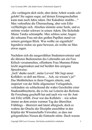 Leon Tsvasman 2009: „Die dunkle Sonne“ (Arbeitstitel), Kapitel II


„Sie verlängern dich nicht, aber deine Arbeit wurde sehr
gelobt! Sie sagten sogar, auf deinen Errungenschaften
kann man noch Jahre ruhen. Der Kakathier strahlte…“
Max verkraftete die Überraschung, aber sein Eifer
verflüchtigte sich. Abscheu stimmte seine Seele, und es
strömte wieder schwarz in seinen Adern. Die lächelnde
Miene Tareks schrumpfte. Max schloss seine Augen:
die seltsame Frau mit den großen Pupillen stand vor
seinem geistigen Blick. Was wollte sie eigentlich?
Irgendwie nickte sie ganz bewusst, als wollte sie Max
etwas sagen.

Nachdem sich die ausgewählten Studentenvertreter und
die ältesten Bediensteten des Lehrstuhls um ein Fass
Kölsch versammelten, offenbarte Frau Mummu-Palme
leicht angetrunken und tief berührt ihre ureigene
Sprechweise:
„Isch’ danke eusch’, méne Lieven! Mir liegt unser
Kolläktiv so doll am Herze… Ach, sie wissen’s ja!“
Das Mettbrötchen in ihren Fingern zitterte, und,
inspiriert von der Stille allgemeiner Verlegenheit,
verkündete sie schluchzend die wahre Geschichte einer
Studienabbrecherin, die es bis zur Leiterin des Referats
für Forschung geschafft hat und nach wie vor ihr Amt
mit Eifer erfüllt. Zwar war das Kollektiv – wie schon
immer an dem ersten warmen Tag des übereilten
Frühlings – überreizt und latent allergisch, doch es
waltete der Drache der Disziplin unsichtbar in den
Köpfen der Wissenschafts-Verwalter, so dass nur
gelegentliches Niesen die Eintracht störte. Doch wusste
Copyright 2009 Leon Tsvasman. Alle Rechte ausdrücklich vorbehalten.   5
 