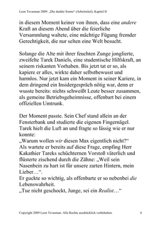 Leon Tsvasman 2009: „Die dunkle Sonne“ (Arbeitstitel), Kapitel II


in diesem Moment keiner von ihnen, dass eine andere
Kraft an diesem Abend über die feierliche
Versammlung waltete, eine mächtige Fügung fremder
Gerechtigkeit, die nur selten eine Welt besucht.

Solange die Alte mit ihrer feuchten Zunge jonglierte,
zweifelte Tarek Daniels, eine studentische Hilfskraft, an
seinem riskanten Vorhaben. Bis jetzt tat er so, als
kapiere er alles, wirkte daher selbstbewusst und
harmlos. Nur jetzt kam ein Moment in seiner Kariere, in
dem dringend ein Insidergespräch nötig war, denn er
wusste bereits: nichts schweißt Leute besser zusammen,
als gemeine Betriebsgeheimnisse, offenbart bei einem
offiziellen Umtrunk.

Der Moment passte. Sein Chef stand allein an der
Fensterbank und studierte die eigenen Fingernägel.
Tarek hielt die Luft an und fragte so lässig wie er nur
konnte:
„Warum wollen wir diesen Max eigentlich nicht?“
Als wartete er bereits auf diese Frage, empfing Herr
Kakathier Tareks schüchternen Vorstoß väterlich und
flüsterte zischend durch die Zähne: „Weil sein
Nasenbein zu hart ist für unsere zarten Hintern, mein
Lieber…“.
Er guckte so wichtig, als offenbarte er so nebenbei die
Lebenswahrheit.
„Tue nicht geschockt, Junge, sei ein Realist…“


Copyright 2009 Leon Tsvasman. Alle Rechte ausdrücklich vorbehalten.   6
 