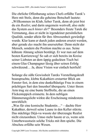Leon Tsvasman 2009: „Die dunkle Sonne“ (Arbeitstitel), Kapitel II


Die ehrliche Offenbarung seines Chefs erfüllte Tarek’s
Herz mit Stolz, denn die geheime Botschaft lautete:
„Willkommen im Klub, lieber Tarek, denn ab jetzt bist
du ein Realist, und darin ungemein wertvoll, also steht
das System auch hinter dir!“ Besonders freute Tarek die
Vermutung, dass er nicht in irgendeiner persönlichen
Qualität, sonder allein für ihre Abwesenheit gewürdigt
wurde. Klar kann er durch jeden anderen ersetzt werden,
aber gerade das macht ihn unersetzbar: Denn nicht der
Mensch, sondern die Position machte es aus. Seine
kühnste Ahnung schien bestätigt. Er war nun auf dem
besten Karriereweg! So sah er sich bereits im Kreise
seiner Liebsten an dem üppig gedeckten Tisch bei
einem Glas Champagner lässig über seinen Erfolg
schwätzend… Ja, diese Vision war einfach herrlich!

Solange die süße Gewissheit Tareks Vorstellungskraft
beanspruchte, klebte Kakathiers erstarrter Blick am
Fenster fest, in dem eine dunkelhäutige Frau in einem
prächtigen Sari den Innenhof überquerte. Unter ihrem
Arm trug sie eine bunte Stoffrolle, die an einen
Flickenteppich erinnerte. In dem nebligen
Dämmerungslicht wirkte die Erscheinung mindestens
unwirklich:
„Was für eine komische Studentin…“ – dachte Herr
Kakathier, derweil seine Laune in den Keller stürzte.
Das mächtige Déjà-vu wusste der überzeugte Realist
nicht einzuordnen. Umso mehr hasste er es, wenn sein
Unterbewusstsein solche Tricks mit ihm spielte. Die
Abscheu erfüllte sein Wesen.
Copyright 2009 Leon Tsvasman. Alle Rechte ausdrücklich vorbehalten.   7
 