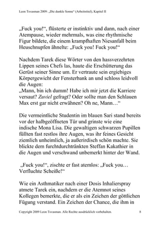 Leon Tsvasman 2009: „Die dunkle Sonne“ (Arbeitstitel), Kapitel II




„Fuck you!“, flüsterte er instinktiv und dann, nach einer
Atempause, wieder mehrmals, was eine rhythmische
Figur bildete, die einem krampfhaften Niesanfall beim
Heuschnupfen ähnelte: „Fuck you! Fuck you!“

Nachdem Tarek diese Wörter von den hassverzehrten
Lippen seines Chefs las, haute die Erschütterung das
Gerüst seiner Sinne um. Er vertraute sein ergiebiges
Körpergewicht der Fensterbank an und schloss leidvoll
die Augen:
„Mann, bin ich dumm! Habe ich mir jetzt die Karriere
versaut? Zuviel gefragt? Oder sollte man den Schlauen
Max erst gar nicht erwähnen? Oh ne, Mann…“

Die vermeintliche Studentin im blauen Sari stand bereits
vor der halbgeöffneten Tür und grinste wie eine
indische Mona Lisa. Die gewaltigen schwarzen Pupillen
füllten fast restlos ihre Augen, was ihr feines Gesicht
ziemlich unheimlich, ja außerirdisch schön machte. Sie
blickte dem furchtdurchtränkten Steffan Kakathier in
die Augen und verschwand unbemerkt hinter der Wand.

„Fuck you!“, zischte er fast atemlos: „Fuck you…
Verfluchte Scheiße!“

Wie ein Asthmatiker nach einer Dosis Inhalierspray
atmete Tarek ein, nachdem er die Atemnot seines
Kollegen bemerkte, die er als ein Zeichen der göttlichen
Fügung verstand. Ein Zeichen der Chance, die ihm in
Copyright 2009 Leon Tsvasman. Alle Rechte ausdrücklich vorbehalten.   8
 