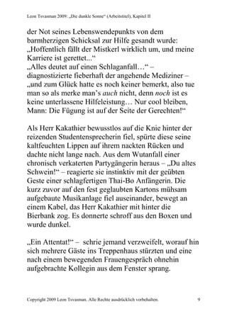 Leon Tsvasman 2009: „Die dunkle Sonne“ (Arbeitstitel), Kapitel II


der Not seines Lebenswendepunkts von dem
barmherzigen Schicksal zur Hilfe gesandt wurde:
„Hoffentlich fällt der Mistkerl wirklich um, und meine
Karriere ist gerettet...“
„Alles deutet auf einen Schlaganfall…“ –
diagnostizierte fieberhaft der angehende Mediziner –
„und zum Glück hatte es noch keiner bemerkt, also tue
man so als merke man’s auch nicht, denn noch ist es
keine unterlassene Hilfeleistung… Nur cool bleiben,
Mann: Die Fügung ist auf der Seite der Gerechten!“

Als Herr Kakathier bewusstlos auf die Knie hinter der
reizenden Studentensprecherin fiel, spürte diese seine
kaltfeuchten Lippen auf ihrem nackten Rücken und
dachte nicht lange nach. Aus dem Wutanfall einer
chronisch verkaterten Partygängerin heraus – „Du altes
Schwein!“ – reagierte sie instinktiv mit der geübten
Geste einer schlagfertigen Thai-Bo Anfängerin. Die
kurz zuvor auf den fest geglaubten Kartons mühsam
aufgebaute Musikanlage fiel auseinander, bewegt an
einem Kabel, das Herr Kakathier mit hinter die
Bierbank zog. Es donnerte schroff aus den Boxen und
wurde dunkel.

„Ein Attentat!“ – schrie jemand verzweifelt, worauf hin
sich mehrere Gäste ins Treppenhaus stürzten und eine
nach einem bewegenden Frauengespräch ohnehin
aufgebrachte Kollegin aus dem Fenster sprang.


Copyright 2009 Leon Tsvasman. Alle Rechte ausdrücklich vorbehalten.   9
 