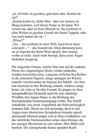 „Ja, ich habe sie gesehen, ganz kurz aber. Kennst du
sie?“
„Keiner kennt sie, lieber Max. Aber wir nennen sie
Bhagyalakshmi, weil dieser Name zu ihr passt. Wir
wissen nur, dass sie kein Mensch ist. Sie erscheint in
allen Welten in gleicher Gestalt mit ihrem Teppich, oder
was auch immer das ist...“
„Wieso?“
„Tja… Sie erscheint in einer Welt, kurz bevor diese
untergeht…“ – das Gesicht des Alten dämmerte kurz,
als er zögernd das letzte Wort sprach, aber traurig
wirkte er nicht. Auch nicht besorgt, denn seine Augen
funkelten neugierig.

Die singenden Frauen, welche Max nun auf der anderen
Ebene des etagenartigen Decks wieder entdeckte,
wurden inzwischen leise. Langsam zerfielen ihre Reihen
in die einzelnen Figuren, einige sprangen ins Wasser,
manche verschwanden im Inneren des Schiffs. Als Max
nun fasziniert in ihre Richtung schaute, winkten einige
heiter, als wäre er ihr alter Freund. So gingen sie ihrer
unergründlichen Dynamik nach bis eine mächtige
Windböe ihre langen Haare in die Richtung des
feuerspeienden Sonnenuntergangs wehte. Das Schiff
schaukelte, was einen Augenblick der Schwerelosigkeit
eintreten ließ. Dieser an sich unsinnige, doch in den
Augen eines überreizten Heimkehrers beinahe episch
anmutende Moment prägte sich in Maxs Gedächtnis wie
das natürliche Markenzeichen seiner alten Heimat, die
ein einziges Mysterium zu sein schien. Max fühlte sich
herrlich. Die untergehende Sonne spendete Kraft.
                                                        4
 